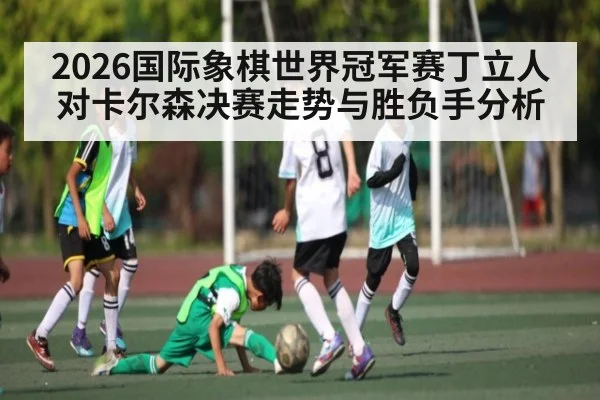 2026国际象棋世界冠军赛丁立人对卡尔森决赛走势与胜负手分析